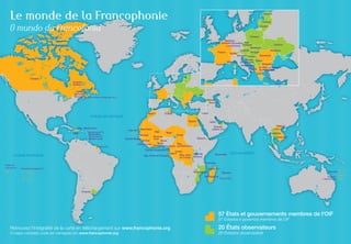 Le monde de la Francophonie

Estonie
Lettonie

O mundo da Francofonia

Lituanie

Pologne
Belgique
Féd. Wallonie-Bruxelles Rép.
Ukraine
Luxembourg tchèque
Slovaquie
Autriche
Moldavie
Hongrie
France
Suisse
Roumanie
Slovénie Croatie
Andorre

Monaco

Bosnie- Serbie
Herzégovine
Bulgarie
Monténégro
Ex-Rép. yougoslave
Albanie de Macédoine
Grèce

Canada
Canada
Québec

Chypre

Canada
NouveauBrunswick Saint-Pierre-et-Miquelon (Fr.)

Géorgie
Arménie

Maroc

OCÉAN ATLANTIQUE

Liban

Tunisie
Égypte

Rép. dominicaine
Haïti

Guadeloupe (Fr.)

Dominique

Martinique (Fr.)

Sainte-Lucie

Guyane (Fr.)

Mali
Niger
Tchad
Burkina
Guinée-Bissau
Faso
Guinée
Bénin
Togo
Rép.
Côte d’Ivoire
Ghana
Cameroun centrafricaine

Wallis-etFutuna (Fr.)

Vietnam
Laos

Émirats
arabes unis

Thaïlande

Sénégal

Guinée équatoriale

OCÉAN PACIFIQUE

Qatar

Cap-Vert Mauritanie

São Tomé-et-Príncipe

Cambodge

Djibouti

Congo
Gabon
Rép. dém. Rwanda
du Congo Burundi

Seychelles

OCÉAN INDIEN

Comores
Polynésie française (Fr.)

Mayotte (Fr.)

Maurice

Mozambique
Madagascar

Vanuatu

Réunion (Fr.)

NouvelleCalédonie (Fr.)

Uruguay

57 États et gouvernements membres de l'OIF
57 Estados e governos membros da OIF

Retrouvez l'intégralité de la carte en téléchargement sur www.francophonie.org
O mapa completo pode ser carregado em www.francophonie.org

20 États observateurs
20 Estados observadore

 