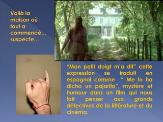 “Mon petit doigt m’a dit” cette
expression se traduit en
espagnol comme “ Me lo ha
dicho un pajarito”, mystère et
humour dans un film qui nous
fait penser aux grands
détectives de la littérature et du
cinéma.
 