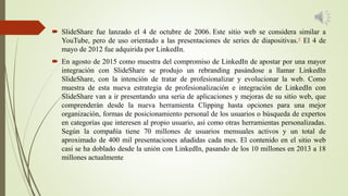  SlideShare fue lanzado el 4 de octubre de 2006. Este sitio web se considera similar a
YouTube, pero de uso orientado a las presentaciones de series de diapositivas.4 El 4 de
mayo de 2012 fue adquirida por LinkedIn.
 En agosto de 2015 como muestra del compromiso de LinkedIn de apostar por una mayor
integración con SlideShare se produjo un rebranding pasándose a llamar LinkedIn
SlideShare, con la intención de tratar de profesionalizar y evolucionar la web. Como
muestra de esta nueva estrategia de profesionalización e integración de LinkedIn con
SlideShare van a ir presentando una seria de aplicaciones y mejoras de su sitio web, que
comprenderán desde la nueva herramienta Clipping hasta opciones para una mejor
organización, formas de posicionamiento personal de los usuarios o búsqueda de expertos
en categorías que interesen al propio usuario, así como otras herramientas personalizadas.
Según la compañía tiene 70 millones de usuarios mensuales activos y un total de
aproximado de 400 mil presentaciones añadidas cada mes. El contenido en el sitio web
casi se ha doblado desde la unión con LinkedIn, pasando de los 10 millones en 2013 a 18
millones actualmente
 