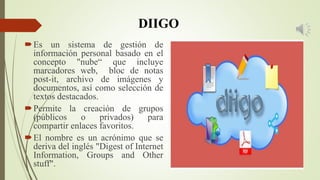 DIIGO
Es un sistema de gestión de
información personal basado en el
concepto "nube“ que incluye
marcadores web, bloc de notas
post-it, archivo de imágenes y
documentos, así como selección de
textos destacados.
Permite la creación de grupos
(públicos o privados) para
compartir enlaces favoritos.
El nombre es un acrónimo que se
deriva del inglés "Digest of Internet
Information, Groups and Other
stuff".
 