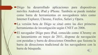 Diigo ha desarrollado aplicaciones para dispositivos
móviles Android, iPad y iPhone. También se puede instalar
como barra de herramientas en navegadores tales como
Internet Explorer, Chrome, Firefox, Safari y Opera.
La versión beta de Diigo se situó entre las diez primeras
herramientas de investigación según CNET en 2006.
El navegador Diigo para iPad, conocido como iChromy en
su lanzamiento en mayo de 2011, dispone de navegación
con pestañas y barra de direcciones Omnibox que fusiona la
barra de direcciones tradicional de los navegadores con la
barra de búsqueda.
 