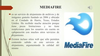 MEDIAFIRE
 es un servicio de alojamiento de archivos y de
imágenes gratuito fundado en 2006 y ubicado
en el Condado de Harris, Texas, Estados
Unidos. Ha recibido mucha atención porque
tiene pocas limitaciones y no tiene
restricciones para los usuarios sin cuenta en
comparación con muchos otros servicios de
alojamiento.
 Existen incluso sitios web que sólo permiten
contenido subido en este servicio de
alojamiento, argumentando la calidad del
mismo
 