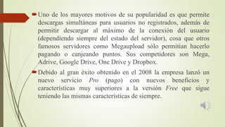 Uno de los mayores motivos de su popularidad es que permite
descargas simultáneas para usuarios no registrados, además de
permitir descargar al máximo de la conexión del usuario
(dependiendo siempre del estado del servidor), cosa que otros
famosos servidores como Megaupload sólo permitían hacerlo
pagando o canjeando puntos. Sus competidores son Mega,
Adrive, Google Drive, One Drive y Dropbox.
Debido al gran éxito obtenido en el 2008 la empresa lanzó un
nuevo servicio Pro (pago) con nuevos beneficios y
características muy superiores a la versión Free que sigue
teniendo las mismas características de siempre.
 