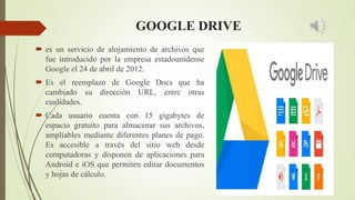 GOOGLE DRIVE
 es un servicio de alojamiento de archivos que
fue introducido por la empresa estadounidense
Google el 24 de abril de 2012.
 Es el reemplazo de Google Docs que ha
cambiado su dirección URL, entre otras
cualidades.
 Cada usuario cuenta con 15 gigabytes de
espacio gratuito para almacenar sus archivos,
ampliables mediante diferentes planes de pago.
Es accesible a través del sitio web desde
computadoras y disponen de aplicaciones para
Android e iOS que permiten editar documentos
y hojas de cálculo.
 