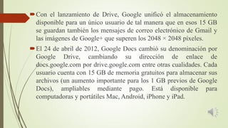 Con el lanzamiento de Drive, Google unificó el almacenamiento
disponible para un único usuario de tal manera que en esos 15 GB
se guardan también los mensajes de correo electrónico de Gmail y
las imágenes de Google+ que superen los 2048 × 2048 píxeles.
El 24 de abril de 2012, Google Docs cambió su denominación por
Google Drive, cambiando su dirección de enlace de
docs.google.com por drive.google.com entre otras cualidades. Cada
usuario cuenta con 15 GB de memoria gratuitos para almacenar sus
archivos (un aumento importante para los 1 GB previos de Google
Docs), ampliables mediante pago. Está disponible para
computadoras y portátiles Mac, Android, iPhone y iPad.
 