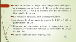 Con el lanzamiento de Google Drive, Google aumentó el espacio
de almacenamiento de Gmail a 10 GB; hoy en día dicho espacio
está unificado a 15 GB y se comparte entre los dos servicios a
libre elección del usuario.
Las novedades destacadas en su lanzamiento fueron:
Ampliación del almacenamiento gratuito de 1 GB a 5 GB, y
posteriormente 15 GB.
Capacidad de sincronizar archivos y documentos con el
ordenador, y visualización mejorada de documentos de Google
fuera de línea.
Cambios en la barra lateral de navegación.
 