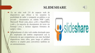 SLIDESHARE
 Es un sitio web 2.0 de espacio web de
dispositivos que ofrece a los usuarios la
posibilidad de subir y compartir en público o en
privado ; documentos en Adobe PDF (.pdf),
Microsoft Word (.doc,.docx y.rtf) y OpenOffice
(.odt) y la mayoría de documentos de texto sin
formato (.txt), e incluso algunos formatos de
audio y vídeo.
 Originalmente el sitio web estaba destinado para
los empleados del ámbito empresarial con la
intención de que compartieran con más facilidad
diapositivas entre ellos, pero luego el público
objetivo se amplió para convertirse también en
un entretenimiento.
 