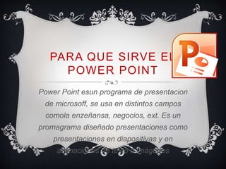 PARA QUE SIRVE EL 
POWER POINT 
Power Point esun programa de presentacion 
de microsoff, se usa en distintos campos 
comola enzeñansa, negocios, ext. Es un 
promagrama diseñado presentaciones como 
presentaciones en diapositivas y en 
animaciones de texto o imágenes. 
 