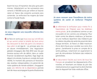 levant les taux d’imposition des plus gros patri-
     moines. L’abattement sur les successions sera
     ramené à 100 000 euros par enfant et l’exoné-
     ration en faveur des conjoints survivants sera
     conservée. Je renforcerai les moyens de lutter
     contre la fraude fiscale.                            je veux renouer avec l’excellence de notre
                                                          système de santé et renforcer l’hôpital
                                                          public.

                                                          19   Je réformerai la tarification pour mettre fin à
                                                               l’assimilation de l’hôpital avec les établisse-
je veux négocier une nouvelle réforme des                      ments privés. Je le considérerai comme un ser-
retraites.                                                     vice public et non comme une entreprise. Pour
                                                               lutter contre les déserts médicaux, je favorise-
18   Je ferai en sorte que tous ceux qui ont 60 ans            rai une meilleure répartition des médecins par
     et qui auront cotisé la totalité de leurs annui-          la création de pôles de santé de proximité dans
     tés retrouvent le droit de partir à la retraite à         chaque territoire. Je fixerai un délai maximum
     taux plein à cet âge-là : ce principe sera mis            d’une demi-heure pour accéder aux soins d’ur-
     en œuvre immédiatement. Une négociation                   gence. J’améliorerai la prise en compte de la
     globale s’engagera dès l’été 2012 avec les par-           santé publique, notamment en augmentant la
     tenaires sociaux afin de définir, dans un cadre           part de rémunération forfaitaire des médecins
     financier durablement équilibré, l’âge légal de           généralistes.
     départ à la retraite, la prise en compte de la pé-
                                                          20   Je sécuriserai l’accès aux soins de tous les
     nibilité, le montant des pensions et l’évolution
                                                               Français en encadrant les dépassements d’ho-
     des recettes indispensables à la pérennité de
                                                               noraires, en favorisant une baisse du prix des
     notre système de retraite solidaire. J’engagerai
                                                               médicaments et en supprimant le droit d’entrée
     aussi une réforme de la dépendance permet-
                                                               dans le dispositif de l’aide médicale d’État.
     tant de mieux accompagner la perte d’autonomie.


                           16                                                       17
 