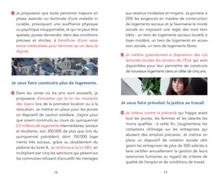 21   Je proposerai que toute personne majeure en               aux revenus modestes et moyens. Je porterai à
     phase avancée ou terminale d’une maladie in-              25% les exigences en matière de construction
     curable, provoquant une souffrance physique               de logements sociaux et je favoriserai la mixité
     ou psychique insupportable, et qui ne peut être           sociale en imposant une règle des trois tiers
     apaisée, puisse demander, dans des conditions             bâtis : un tiers de logements sociaux locatifs à
     précises et strictes, à bénéficier d’une assis-           loyer modéré, un tiers de logements en acces-
     tance médicalisée pour terminer sa vie dans la            sion sociale, un tiers de logements libres.
     dignité.
                                                          23   Je mettrai gratuitement à disposition des col-
                                                               lectivités locales les terrains de l’État qui sont
                                                               disponibles pour leur permettre de construire
                                                               de nouveaux logements dans un délai de cinq ans.


je veux faire construire plus de logements.

22   Dans les zones où les prix sont excessifs, je
     proposerai d’encadrer par la loi les montants
     des loyers lors de la première location ou à la      je veux faire prévaloir la justice au travail.
     relocation. Je mettrai en place pour les jeunes
                                                          24   Je lutterai contre la précarité qui frappe avant
     un dispositif de caution solidaire. J’agirai pour
                                                               tout les jeunes, les femmes et les salariés les
     que soient construits au cours du quinquennat
                                                               moins qualifiés : à cette fin, j’augmenterai les
     2,5 millions de logements intermédiaires, sociaux
                                                               cotisations chômage sur les entreprises qui
     et étudiants, soit 300 000 de plus que lors du
                                                               abusent des emplois précaires. Je mettrai en
     quinquennat précédent, dont 150 000 loge-
                                                               place un dispositif de notation sociale obli-
     ments très sociaux, grâce au doublement du
                                                               geant les entreprises de plus de 500 salariés à
     plafond du livret A. Je renforcerai la loi SRU, en
                                                               faire certifier annuellement la gestion de leurs
     multipliant par cinq les sanctions qui pèsent sur
                                                               ressources humaines au regard de critères de
     les communes refusant d’accueillir les ménages
                                                               qualité de l’emploi et de conditions de travail.

                           18                                                         19
 