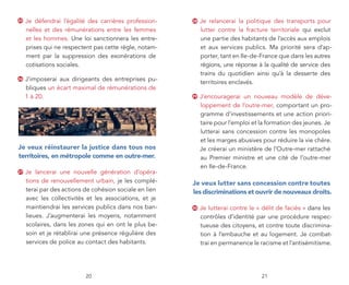 25   Je défendrai l’égalité des carrières profession-    28   Je relancerai la politique des transports pour
     nelles et des rémunérations entre les femmes             lutter contre la fracture territoriale qui exclut
     et les hommes. Une loi sanctionnera les entre-           une partie des habitants de l’accès aux emplois
     prises qui ne respectent pas cette règle, notam-         et aux services publics. Ma priorité sera d’ap-
     ment par la suppression des exonérations de              porter, tant en Ile-de-France que dans les autres
     cotisations sociales.                                    régions, une réponse à la qualité de service des
                                                              trains du quotidien ainsi qu’à la desserte des
26   J’imposerai aux dirigeants des entreprises pu-
                                                              territoires enclavés.
     bliques un écart maximal de rémunérations de
     1 à 20.                                             29   J’encouragerai un nouveau modèle de déve-
                                                              loppement de l’outre-mer, comportant un pro-
                                                              gramme d’investissements et une action priori-
                                                              taire pour l’emploi et la formation des jeunes. Je
                                                              lutterai sans concession contre les monopoles
                                                              et les marges abusives pour réduire la vie chère.
je veux réinstaurer la justice dans tous nos                  Je créerai un ministère de l’Outre-mer rattaché
territoires, en métropole comme en outre-mer.                 au Premier ministre et une cité de l’outre-mer
                                                              en Ile-de-France.
27   Je lancerai une nouvelle génération d’opéra-
     tions de renouvellement urbain, je les complé-      je veux lutter sans concession contre toutes
     terai par des actions de cohésion sociale en lien   les discriminations et ouvrir de nouveaux droits.
     avec les collectivités et les associations, et je
     maintiendrai les services publics dans nos ban-     30   Je lutterai contre le « délit de faciès » dans les
     lieues. J’augmenterai les moyens, notamment              contrôles d’identité par une procédure respec-
     scolaires, dans les zones qui en ont le plus be-         tueuse des citoyens, et contre toute discrimina-
     soin et je rétablirai une présence régulière des         tion à l’embauche et au logement. Je combat-
     services de police au contact des habitants.             trai en permanence le racisme et l’antisémitisme.




                           20                                                        21
 