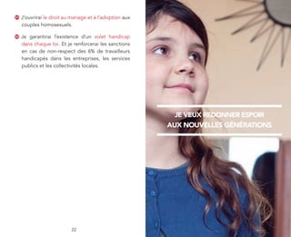31   J’ouvrirai le droit au mariage et à l’adoption aux
     couples homosexuels.

32   Je garantirai l’existence d’un volet handicap
     dans chaque loi. Et je renforcerai les sanctions
     en cas de non-respect des 6% de travailleurs
     handicapés dans les entreprises, les services
     publics et les collectivités locales.




                                                            je veux redonner espoir
                                                          aux nouvelles générations




                            22
 