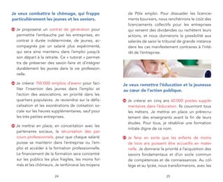 je veux combattre le chômage, qui frappe                      de Pôle emploi. Pour dissuader les licencie-
particulièrement les jeunes et les seniors.                   ments boursiers, nous renchérirons le coût des
                                                              licenciements collectifs pour les entreprises
33   Je proposerai un contrat de génération pour              qui versent des dividendes ou rachètent leurs
     permettre l’embauche par les entreprises, en             actions, et nous donnerons la possibilité aux
     contrat à durée indéterminée, de jeunes, ac-             salariés de saisir le tribunal de grande instance
     compagnés par un salarié plus expérimenté,               dans les cas manifestement contraires à l’inté-
     qui sera ainsi maintenu dans l’emploi jusqu’à            rêt de l’entreprise.
     son départ à la retraite. Ce « tutorat » permet-
     tra de préserver des savoir-faire et d’intégrer
     durablement les jeunes dans la vie profession-
     nelle.

34   Je créerai 150 000 emplois d’avenir pour faci-      je veux remettre l’éducation et la jeunesse
     liter l’insertion des jeunes dans l’emploi et       au cœur de l’action publique.
     l’action des associations, en priorité dans les
     quartiers populaires. Je reviendrai sur la défis-   36   Je créerai en cinq ans 60 000 postes supplé-
     calisation et les exonérations de cotisation so-         mentaires dans l’éducation. Ils couvriront tous
     ciale sur les heures supplémentaires, sauf pour          les métiers. Je mettrai en place un prérecru-
     les très petites entreprises.                            tement des enseignants avant la fin de leurs
                                                              études. Pour tous, je rétablirai une formation
35   Je mettrai en place, en concertation avec les
                                                              initiale digne de ce nom.
     partenaires sociaux, la sécurisation des par-
     cours professionnels, pour que chaque salarié       37   Je ferai en sorte que les enfants de moins
     puisse se maintenir dans l’entreprise ou l’em-           de trois ans puissent être accueillis en mater-
     ploi et accéder à la formation professionnelle.          nelle. Je donnerai la priorité à l’acquisition des
     Le financement de la formation sera concentré            savoirs fondamentaux et d’un socle commun
     sur les publics les plus fragiles, les moins for-        de compétences et de connaissances. Au col-
     més et les chômeurs. Je renforcerai les moyens           lège et au lycée, nous transformerons, avec les

                           24                                                       25
 