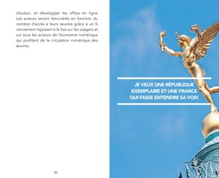 d’auteur, et développer les offres en ligne.
Les auteurs seront rémunérés en fonction du
nombre d’accès à leurs œuvres grâce à un fi-
nancement reposant à la fois sur les usagers et
sur tous les acteurs de l’économie numérique
qui profitent de la circulation numérique des
œuvres.




                                                   je veux une république
                                                  exemplaire et une france
                                                  qui fasse entendre sa voix




                     30
 