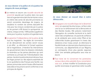 je veux donner à la police et à la justice les
moyens de nous protéger.

52   Je mettrai en œuvre une nouvelle sécurité de
     proximité assurée par la police dans nos quar-
     tiers et la gendarmerie dans les territoires ruraux.   je veux donner un nouvel élan à notre
     Je créerai des zones de sécurité prioritaires où       démocratie.
     seront concentrés davantage de moyens. Je
     doublerai le nombre de centres éducatifs fer-
                                                            54   J’engagerai une nouvelle étape de la décentrali-
     més pour les mineurs condamnés par la justice               sation en associant les élus locaux. Je ferai voter
     en les portant à 80 durant le quinquennat. Je               une loi sur le renforcement de la démocratie et
     créerai, chaque année, 1 000 postes supplémen-              des libertés locales. Elle prévoira notamment
     taires pour la justice, la police et la gendarmerie.        l’abrogation du conseiller territorial et la clarifi-
                                                                 cation des compétences. Un pacte de confiance
53   Je garantirai l’indépendance de la justice et de            et de solidarité sera conclu entre l’État et les
     tous les magistrats : les règles de nomination              collectivités locales garantissant le niveau des
     et de déroulement de carrière seront revues                 dotations à leur niveau actuel. Je réformerai la
     à cet effet ; je réformerai le Conseil supérieur            fiscalité locale en donnant plus d’autonomie aux
     de la magistrature. J’interdirai les interventions          communes, aux départements et aux Régions,
     du gouvernement dans les dossiers individuels.              en contrepartie d’une plus grande responsa-
     Je reviendrai sur les peines planchers qui sont             bilité. Une véritable péréquation sera mise en
     contraires au principe de l’individualisation des           œuvre.
     peines. L’accès à la justice de proximité pour tous
     les litiges portant sur des aspects essentiels de
                                                            55   Tout texte de loi concernant les partenaires
     la vie quotidienne des Français sera facilité. Les          sociaux devra être précédé d’une concertation
     peines prononcées seront toutes effectivement               avec eux. Je ferai modifier la Constitution pour
     exécutées et les prisons seront conformes à nos             qu’elle reconnaisse et garantisse cette nouvelle
     principes de dignité.


                            34                                                           35
 