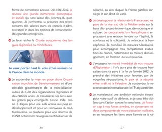 forme de démocratie sociale. Dès l’été 2012, je          sécurité, au sein duquel la France gardera son
     réunirai une grande conférence économique                siège et son droit de veto.
     et sociale qui sera saisie des priorités du quin-
                                                         58   Je développerai la relation de la France avec les
     quennat. Je permettrai la présence des repré-
                                                              pays de la rive sud de la Méditerranée sur la
     sentants des salariés dans les conseils d’admi-
                                                              base d’un projet économique, démocratique et
     nistration et dans les comités de rémunération
                                                              culturel. Je romprai avec la « Françafrique », en
     des grandes entreprises.
                                                              proposant une relation fondée sur l’égalité, la
56   Je ferai ratifier la Charte européenne des lan-          confiance et la solidarité. Je relancerai la fran-
     gues régionales ou minoritaires.                         cophonie. Je prendrai les mesures nécessaires
                                                              pour accompagner nos compatriotes établis
                                                              hors de France, notamment en matière d’ensei-
                                                              gnement, en fonction de leurs revenus.

                                                         59   J’engagerai un retrait immédiat de nos troupes
je veux porter haut la voix et les valeurs de                 d’Afghanistan : il n’y aura plus de troupes fran-
la france dans le monde.                                      çaises dans ce pays à la fin de l’année 2012. Je
                                                              prendrai des initiatives pour favoriser, par de
57   Je soutiendrai la mise en place d’une Organi-            nouvelles négociations, la paix et la sécurité
     sation mondiale de l’environnement et d’une              entre Israël et la Palestine. Je soutiendrai la re-
     véritable gouvernance de la mondialisation               connaissance internationale de l’État palestinien.
     autour du G20, des organisations régionales et
     des Nations unies. Je resserrerai nos liens avec
                                                         60   Je maintiendrai une ambition nationale élevée
     les grands pays émergents (Chine, Inde, Bré-             pour notre outil de défense, et je serai très vigi-
     sil…). J’agirai pour une aide accrue aux pays en         lant dans l’action contre le terrorisme. Je fixerai
     développement et pour un renouveau du mul-               un cap à nos forces armées, en conservant les
     tilatéralisme. Je plaiderai pour une réforme de          deux composantes de notre dissuasion nucléaire,
     l’ONU, notamment l’élargissement du Conseil de           et en resserrant les liens entre l’armée et la na-



                           36                                                        37
 
