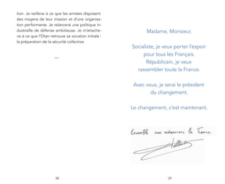 tion. Je veillerai à ce que les armées disposent
des moyens de leur mission et d’une organisa-
tion performante. Je relancerai une politique in-
dustrielle de défense ambitieuse. Je m’attache-             Madame, Monsieur,
rai à ce que l’Otan retrouve sa vocation initiale :
la préparation de la sécurité collective.
                                                      Socialiste, je veux porter l’espoir
                                                           pour tous les Français.
                      ***
                                                             Républicain, je veux
                                                        rassembler toute la France.

                                                       Avec vous, je serai le président
                                                              du changement.

                                                      Le changement, c’est maintenant.




                       38                                             39
 