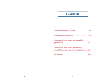 sommaire


                                     ***




    Je veux redresser la France ........................... p.6

    Je veux rétablir la justice ............................. p.14

    Je veux redonner espoir aux nouvelles
    générations .................................................. p.23

    Je veux une République exemplaire
    et une France qui fasse entendre sa voix ...... p.31

    les chiffres ................................................... p.40




4                                     5
 