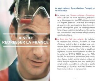 je veux relancer la production, l’emploi et
                      la croissance.

                      1   Je créerai une Banque publique d’investisse-
                          ment. À travers ses fonds régionaux, je favorise-
                          rai le développement des PME et je permettrai
                          aux Régions, pivots de l’animation économique,
                          de prendre des participations dans les entre-
                          prises stratégiques pour le développement
                          local et la compétitivité de la France. Une partie
                          des financements sera orientée vers l’économie
                          sociale et solidaire.

      je veux         2   Je ferai des PME une priorité. Je mobilise-

redresser la france       rai l’épargne des Français, en créant un livret
                          d’épargne industrie dont le produit sera entiè-
                          rement dédié au financement des PME et des
                          entreprises innovantes. Pour cela, je doublerai
                          le plafond du livret développement durable, en
                          le portant de 6 000 à 12 000 euros. Les PME,
                          les TPE, les artisans et les commerçants auront,
                          dans chaque région, un interlocuteur unique. Le
                          crédit d’impôt recherche leur sera rendu plus
                          simple et plus accessible. Je veillerai à ce que la
                          commande publique leur soit bien ouverte, en
                          toute indépendance et transparence.




         3                                       7
 