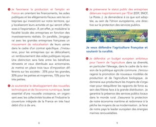3   Je favoriserai la production et l’emploi en             5   Je préserverai le statut public des entreprises
    France en orientant les financements, les aides             détenues majoritairement par l’État (EDF, SNCF,
    publiques et les allégements fiscaux vers les en-           La Poste...). Je demanderai à ce que soit adop-
    treprises qui investiront sur notre territoire, qui         tée, au sein de l’Union européenne, une direc-
    y localiseront leurs activités et qui seront offen-         tive sur la protection des services publics.
    sives à l’exportation. À cet effet, je modulerai la
    fiscalité locale des entreprises en fonction des
    investissements réalisés. En parallèle, j’engage-
    rai avec les grandes entreprises françaises un
    mouvement de relocalisation de leurs usines
    dans le cadre d’un contrat spécifique. J’instau-        je veux défendre l’agriculture française et
    rerai, pour les entreprises qui se délocalisent,        soutenir la ruralité.
    un remboursement des aides publiques reçues.
                                                            6   Je défendrai un budget européen ambitieux
    Une distinction sera faite entre les bénéfices
                                                                pour l’avenir de l’agriculture dans sa diversité,
    réinvestis et ceux distribués aux actionnaires.
                                                                en particulier l’élevage, dans le cadre de la révi-
    Je mettrai en place trois taux d’imposition dif-
                                                                sion de la politique agricole commune. J’encou-
    férents sur les sociétés : 35% pour les grandes,
                                                                ragerai la promotion de nouveaux modèles de
    30% pour les petites et moyennes, 15% pour les
                                                                production et de l’agriculture biologique. Je
    très petites.
                                                                donnerai aux producteurs les moyens de s’orga-
4   Je soutiendrai le développement des nouvelles               niser pour rééquilibrer les rapports de force au
    technologies et de l’économie numérique, levier             sein des filières face à la grande distribution. Je
    essentiel d’une nouvelle croissance, en organi-             garantirai la présence des services publics locaux
    sant avec les collectivités locales et l’industrie la       dans le monde rural. J’assurerai la protection
    couverture intégrale de la France en très haut              de notre économie maritime et redonnerai à la
    débit d’ici à dix ans.                                      pêche les moyens de sa modernisation. Je ferai
                                                                de notre pays le leader européen des énergies
                                                                marines renouvelables.


                            8                                                          9
 