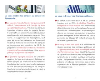 je veux mettre les banques au service de                   je veux redresser nos finances publiques.
l’économie.
                                                           9    Le déficit public sera réduit à 3% du produit
7   Je séparerai les activités des banques qui sont             intérieur brut en 2013. Je rétablirai l’équilibre
    utiles à l’investissement et à l’emploi, de leurs           budgétaire en fin de mandat. Pour atteindre cet
    opérations spéculatives. J’interdirai aux banques           objectif, je reviendrai sur les cadeaux fiscaux et
    françaises d’exercer dans les paradis fiscaux.              les multiples « niches fiscales » accordés depuis
    Il sera mis fin aux produits financiers toxiques qui        dix ans aux ménages les plus aisés et aux plus
    enrichissent les spéculateurs et menacent l’éco-            grosses entreprises. Cette réforme de justice
    nomie. Je supprimerai les stock-options, sauf               permettra de dégager 29 milliards d’euros de
    pour les entreprises naissantes, et j’encadrerai            recettes supplémentaires.
    les bonus. Je taxerai les bénéfices des banques
    en augmentant leur imposition de 15 %. Je              10   Un coup d’arrêt sera porté à la procédure de
    proposerai la création d’une taxe sur toutes les            révision générale des politiques publiques et
    transactions financières ainsi que d’une agence             à l’application mécanique du non-remplacement
    publique européenne de notation.                            d’un fonctionnaire sur deux. Dès 2012, j’ouvrirai
                                                                un cycle de concertation avec les organisations
8   Je garantirai l’épargne populaire par une rému-             syndicales de la fonction publique sur tous les
    nération du livret A supérieure à l’inflation et            sujets : perspectives salariales ; lutte contre la
    tenant compte de l’évolution de la croissance.              précarité ; modes de nominations des emplois
    Pour baisser les frais bancaires, une loi plafonnera        supérieurs de la fonction publique ; déroule-
    le coût des services facturés par les banques.              ment des carrières.
    Pour lutter contre le surendettement, le crédit à
    la consommation sera encadré.


                           10                                                          11
 