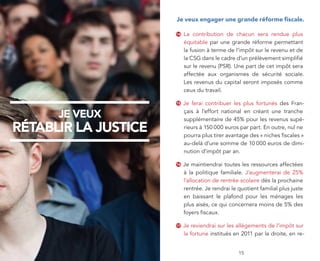 je veux engager une grande réforme fiscale.

                      14   La contribution de chacun sera rendue plus
                           équitable par une grande réforme permettant
                           la fusion à terme de l’impôt sur le revenu et de
                           la CSG dans le cadre d’un prélèvement simplifié
                           sur le revenu (PSR). Une part de cet impôt sera
                           affectée aux organismes de sécurité sociale.
                           Les revenus du capital seront imposés comme
                           ceux du travail.

                      15   Je ferai contribuer les plus fortunés des Fran-

      je veux              çais à l’effort national en créant une tranche
                           supplémentaire de 45% pour les revenus supé-
rétablir la justice        rieurs à 150 000 euros par part. En outre, nul ne
                           pourra plus tirer avantage des « niches fiscales »
                           au-delà d’une somme de 10 000 euros de dimi-
                           nution d’impôt par an.

                      16   Je maintiendrai toutes les ressources affectées
                           à la politique familiale. J’augmenterai de 25%
                           l’allocation de rentrée scolaire dès la prochaine
                           rentrée. Je rendrai le quotient familial plus juste
                           en baissant le plafond pour les ménages les
                           plus aisés, ce qui concernera moins de 5% des
                           foyers fiscaux.

                      17   Je reviendrai sur les allégements de l’impôt sur
                           la fortune institués en 2011 par la droite, en re-


         4                                        15
 