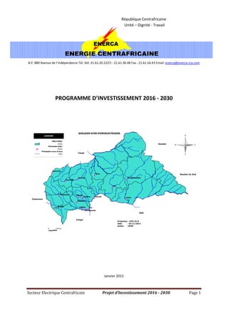 Secteur Electrique Centrafricain Projet d’Investissement 2016 - 2030 Page 1
ENERCA
ENERGIE CENTRAFRICAINE
République Centrafricaine
Unité – Dignité - Travail
B.P. 880 Avenue de l’indépendance Tél. Std :21.61.20.22/Ct : 21.61.30.48 Fax : 21.61.54.43 Email: enerca@enerca-rca.com
PROGRAMME D’INVESTISSEMENT 2016 - 2030
Toutoubou
Soumbé
Palambo
Mangouloumba
Mandjo
Lotémo
Lancreno
Kotto
Kayanga
Nana
Gbassem
Dobizon
Dimboli
Bongoumba
Bac
Bac
RDC
Congo
Cameroun
Tchad
Soudan
Soudan du Sud
LEGENDE
PRECTURES
Areas
Potentiels hydro
Points
Principales cours d'eaux
Lines
N
S
W E
0 >50 km
QUELQUES SITES HYDROELECTRIQUES
Projection : UTM 34 N
Date : 25/11/2013
Auteur : DESP
Janvier 2015
 