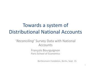 Towards a system of
Distributional National Accounts
‘Reconciling’ Survey Data with National
Accounts
François Bourguignon
Paris School of Economics
Bertlesmann Fondation, Berlin, Sept. 15
1
 