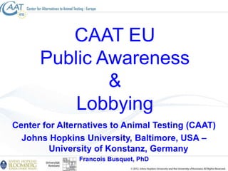 CAAT EU 
Public Awareness 
& 
Lobbying 
Center for Alternatives to Animal Testing (CAAT) 
Johns Hopkins University, Baltimore, USA – 
University of Konstanz, Germany 
Francois Busquet, PhD 
 