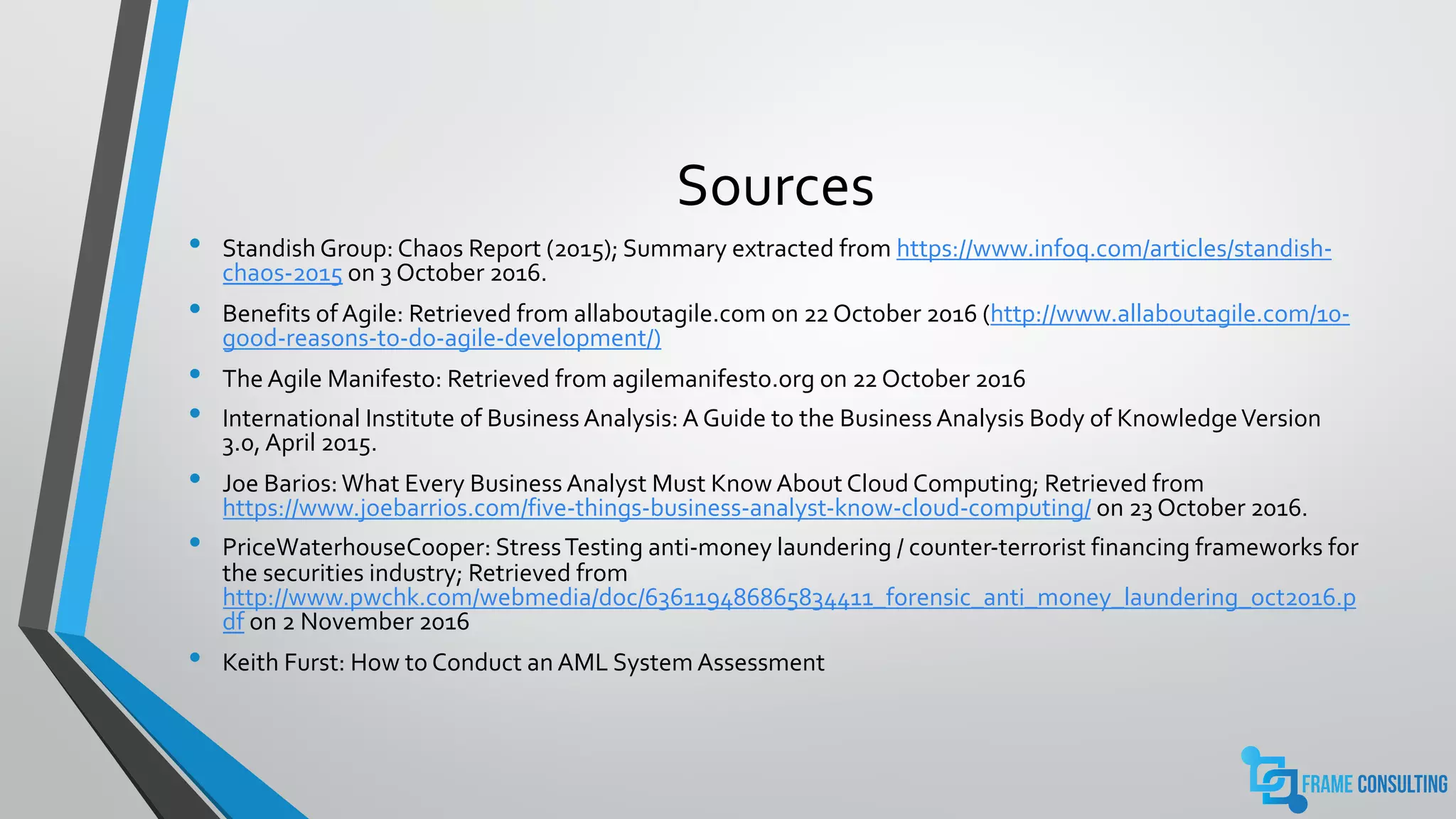 Sources
• Standish Group: Chaos Report (2015); Summary extracted from https://www.infoq.com/articles/standish-
chaos-2015 on 3 October 2016.
• Benefits of Agile: Retrieved from allaboutagile.com on 22 October 2016 (http://www.allaboutagile.com/10-
good-reasons-to-do-agile-development/)
• The Agile Manifesto: Retrieved from agilemanifesto.org on 22 October 2016
• International Institute of Business Analysis: A Guide to the Business Analysis Body of KnowledgeVersion
3.0, April 2015.
• Joe Barios:What Every Business Analyst Must Know About Cloud Computing; Retrieved from
https://www.joebarrios.com/five-things-business-analyst-know-cloud-computing/ on 23 October 2016.
• PriceWaterhouseCooper: StressTesting anti-money laundering / counter-terrorist financing frameworks for
the securities industry; Retrieved from
http://www.pwchk.com/webmedia/doc/636119486865834411_forensic_anti_money_laundering_oct2016.p
df on 2 November 2016
• Keith Furst: How to Conduct an AML System Assessment
 