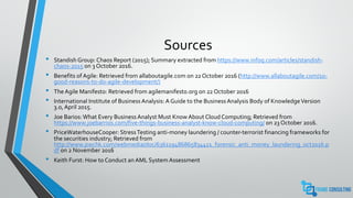 Sources
• Standish Group: Chaos Report (2015); Summary extracted from https://www.infoq.com/articles/standish-
chaos-2015 on 3 October 2016.
• Benefits of Agile: Retrieved from allaboutagile.com on 22 October 2016 (http://www.allaboutagile.com/10-
good-reasons-to-do-agile-development/)
• The Agile Manifesto: Retrieved from agilemanifesto.org on 22 October 2016
• International Institute of Business Analysis: A Guide to the Business Analysis Body of KnowledgeVersion
3.0, April 2015.
• Joe Barios:What Every Business Analyst Must Know About Cloud Computing; Retrieved from
https://www.joebarrios.com/five-things-business-analyst-know-cloud-computing/ on 23 October 2016.
• PriceWaterhouseCooper: StressTesting anti-money laundering / counter-terrorist financing frameworks for
the securities industry; Retrieved from
http://www.pwchk.com/webmedia/doc/636119486865834411_forensic_anti_money_laundering_oct2016.p
df on 2 November 2016
• Keith Furst: How to Conduct an AML System Assessment
 