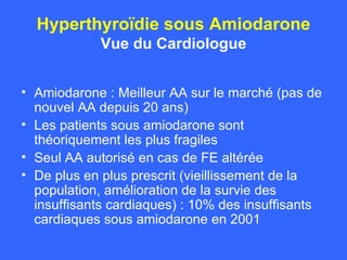 Hyperthyroïdie sous Amiodarone Vue du Cardiologue Amiodarone : Meilleur AA sur le marché (pas de nouvel AA depuis 20 ans) Les patients sous amiodarone sont théoriquement les plus fragiles Seul AA autorisé en cas de FE altérée De plus en plus prescrit (vieillissement de la population, amélioration de la survie des insuffisants cardiaques) : 10% des insuffisants cardiaques sous amiodarone en 2001 