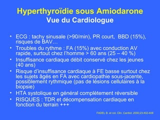 Hyperthyroïdie sous Amiodarone Vue du Cardiologue ECG : tachy sinusale (>90/min), PR court,  BBD (15%), risques de BAV… Troubles du rythme : FA (15%) avec conduction AV rapide, surtout chez l’homme > 60 ans (25 – 40 %) Insuffisance cardiaque débit conservé chez les jeunes (40 ans) Risque d’insuffisance cardiaque à FE basse surtout chez les sujets âgés en FA avec cardiopathie sous-jacente, possiblement rythmique (pas de lésions cellulaires à la biopsie) HTA systolique en général complètement réversible RISQUES : TDR et décompensation cardiaque en fonction du terrain +++ FADEL B. et col. Clin. Cardiol. 2000;23:402-408 