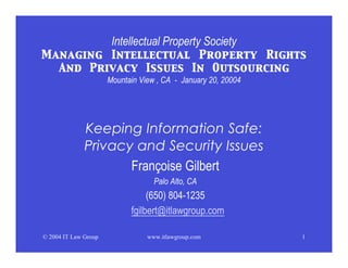 Intellectual Property Society
Managing Intellectual Property Rights
  And Privacy Issues In Outsourcing
                      Mountain View , CA - January 20, 20004




              Keeping Information Safe:
              Privacy and Security Issues
                     Françoise Gilbert
                                   Palo Alto, CA
                                 (650) 804-1235
                            fgilbert@itlawgroup.com

© 2004 IT Law Group              www.itlawgroup.com            1
 