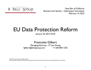State Bar of California
                                                                               Business Law Section - Cyberspace Committee
                                                                                                           February 14, 2012




         EU Data Protection Reform
                                                             January 25, 2012 Draft



                                                         Francoise Gilbert
                                         Managing Attorney - IT Law Group
                                 fgilbert@itlawgroup.com          +1 650 804 1235




(C) 2012 IT Law Group - All rights reserved
This presentation is offered for information purposes only, and the content should not be construed as legal advice on any matter.




                                                                                   1
 