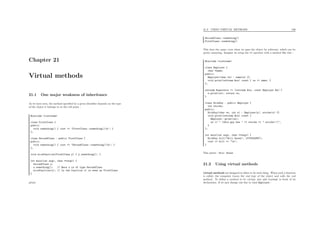 Chapter 21
Virtual methods
21.1 One major weakness of inheritance
As we have seen, the method speciﬁed by a given identiﬁer depends on the type
of the object it belongs to at the call point :
#include <iostream>
class FirstClass {
public:
void something() { cout << "FirstClass::something()n"; }
};
class SecondClass : public FirstClass {
public:
void something() { cout << "SecondClass::something()n"; }
};
void niceFunction(FirstClass y) { y.something(); }
int main(int argc, char **argv) {
SecondClass x;
x.something(); // Here x is of type SecondClass
niceFunction(x); // In the function it is seen as FirstClass
}
prints
21.2. USING VIRTUAL METHODS 186
SecondClass::something()
FirstClass::something()
This does the same, even when we pass the object by reference, which can be
pretty annoying. Imagine we setup the << operator with a method like this :
#include <iostream>
class Employer {
char *name;
public:
Employer(char *n) : name(n) {}
void print(ostream &os) const { os << name; }
};
ostream &operator << (ostream &os, const Employer &e) {
e.print(os); return os;
}
class RichGuy : public Employer {
int stocks;
public:
RichGuy(char *n, int s) : Employer(n), stocks(s) {}
void print(ostream &os) const {
Employer::print(os);
os << " (this guy has " << stocks << " stocks!!)";
}
};
int main(int argc, char **argv) {
RichGuy bill("Bill Gates", 1576354987);
cout << bill << "n";
}
This prints : Bill Gates
21.2 Using virtual methods
virtual methods are designed to allow to do such thing. When such a function
is called, the computer traces the real type of the object and calls the real
method. To deﬁne a method to be virtual, just add virtual in front of its
declaration. If we just change one line in class Employer :
 