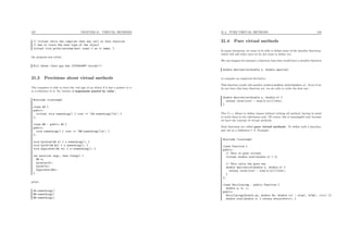187 CHAPTER 21. VIRTUAL METHODS
// virtual tells the compiler that any call to this function
// has to trace the real type of the object
virtual void print(ostream &os) const { os << name; }
the program now prints
Bill Gates (this guy has 1576354987 stocks!!)
21.3 Precisions about virtual methods
The computer is able to trace the real type of an object if it has a pointer to it
or a reference to it. So, beware of arguments passed by value :
#include <iostream>
class AA {
public:
virtual void something() { cout << "AA:something()n"; }
};
class BB : public AA {
public:
void something() { cout << "BB:something()n"; }
};
void byvalue(AA x) { x.something(); }
void byref(AA &x) { x.something(); }
void bypointer(AA *x) { x->something(); }
int main(int argc, char **argv) {
BB b;
byvalue(b);
byref(b);
bypointer(&b);
}
prints
AA:something()
BB:something()
BB:something()
21.4. PURE VIRTUAL METHODS 188
21.4 Pure virtual methods
In many situations, we want to be able to deﬁne some of the member functions,
which will call other ones we do not want to deﬁne yet.
We can imagine for instance a function class that would have a member function
double derivative(double x, double epsilon)
to compute an empirical derivative.
This function would call another method double eval(double x). Even if we
do not have this later function yet, we are able to write the ﬁrst one :
double derivative(double x, double e) {
return (eval(x+e) - eval(x-e))/(2*e);
}
The C++ allows to deﬁne classes without writing all method, having in mind
to write them in the subclasses only. Of course, this is meaningful only because
we have the concept of virtual methods.
Such functions are called pure virtual methods. To deﬁne such a function,
just use as a deﬁnition = 0. Example :
#include <iostream>
class Function {
public:
// This is pure virtual
virtual double eval(double x) = 0;
// This calls the pure one
double derivative(double x, double e) {
return (eval(x+e) - eval(x-e))/(2*e);
}
};
class Oscillating : public Function {
double a, b, c;
public:
Oscillating(double aa, double bb, double cc) : a(aa), b(bb), c(cc) {}
double eval(double x) { return a*sin(b*x+c); }
 