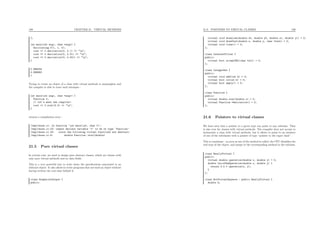 189 CHAPTER 21. VIRTUAL METHODS
};
int main(int argc, char *argv) {
Oscillating f(1, 1, 0);
cout << f.derivative(0, 0.1) << "n";
cout << f.derivative(0, 0.01) << "n";
cout << f.derivative(0, 0.001) << "n";
}
0.998334
0.999983
1
Trying to create an object of a class with virtual methods is meaningless and
the compiler is able to trace such attempts :
int main(int argc, char *argv) {
Function f;
// let’s mess the compiler!
cout << f.eval(3.0) << "n";
}
returns a compilation error :
/tmp/chose.cc: In function ‘int main(int, char *)’:
/tmp/chose.cc:22: cannot declare variable ‘f’ to be of type ‘Function’
/tmp/chose.cc:22: since the following virtual functions are abstract:
/tmp/chose.cc:6: double Function::eval(double)
21.5 Pure virtual classes
In certain case, we need to design pure abstract classes, which are classes with
only pure virtual methods and no data ﬁelds.
This is a very powerful way to write down the speciﬁcations associated to an
abstract object. It also allows to write programs that use such an object without
having written the real class behind it.
class GraphicalOutput {
public:
21.6. POINTERS TO VIRTUAL CLASSES 190
virtual void drawLine(double x0, double y0, double x1, double y1) = 0;
virtual void drawText(double x, double y, char *text) = 0;
virtual void clear() = 0;
};
class InternetFilter {
public:
virtual bool acceptURL(char *url) = 0;
};
class IntegerSet {
public:
virtual void add(int k) = 0;
virtual bool in(int k) = 0;
virtual bool empty() = 0;
};
class Function {
public:
virtual double eval(double x) = 0;
virtual Function *derivative() = 0;
};
21.6 Pointers to virtual classes
We have seen that a pointer to a given type can point to any subclass. That
is also true for classes with virtual methods. The compiler does not accept to
instanciate a class with virtual methods, but it allows to point to an instance
of one of the subclasses with a pointer of type “pointer to the super class”.
This is consistant : as soon as one of the method is called, the CPU identiﬁes the
real type of the object, and jumps to the corresponding method in the subclass.
class ReallyVirtual {
public:
virtual double operation(double x, double y) = 0;
double twiceTheOperation(double x, double y) {
return 2.0 * operation(x, y);
}
};
class NotVirtualAnymore : public ReallyVirtual {
double k;
 