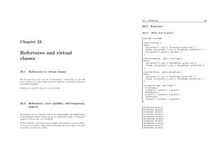 Chapter 23
References and virtual
classes
23.1 References to virtual classes
We have seen that even if we can not instantiate a virtual class, we can still
have a pointer to its type, which in practice points to an instance of one of its
non-virtual subclasses.
Similarly, we can have references to virtual class.
23.2 References, const qualiﬁer, and temporary
objects
If we pass an object by reference, without the const qualiﬁer, the compiler refuse
to use temporary objects, which can not be considered as lvalue. A parameter
passed by reference has to be modiﬁable.
This is consistent : only lvalue can be modiﬁed, and a reference can be modiﬁed.
So if we do not specify it const, which would mean we do not expect to be able
to modify it, it has to be a lvalue.
23.3. EXERCISES 204
23.3 Exercises
23.3.1 What does it print ?
#include <iostream>
class FirstClass {
public:
void print1() { cout << "FirstClass::print1()n"; }
virtual void print2() { cout << "FirstClass::print2()n"; }
void print3() { print1(); print2(); }
};
class SecondClass : public FirstClass {
public:
void print1() { cout << "SecondClass::print1()n"; }
virtual void print2() { cout << "SecondClass::print2()n"; }
};
class ThirdClass : public SecondClass {
public:
void print1() { cout << "ThirdClass::print1()n"; }
virtual void print2() { cout << "ThirdClass::print2()n"; }
};
int main(int argc, char **argv) {
FirstClass x;
x.print1(); x.print2(); x.print3();
SecondClass y;
y.print1(); y.print2(); y.print3();
ThirdClass z;
z.print1(); z.print2(); z.print3();
}
FirstClass::print1()
FirstClass::print2()
FirstClass::print1()
FirstClass::print2()
SecondClass::print1()
SecondClass::print2()
FirstClass::print1()
SecondClass::print2()
ThirdClass::print1()
ThirdClass::print2()
 