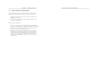 7 CHAPTER 1. MEMORY, CPU, FILES
1.4 Object-Oriented Programming
The “object approach”, which is the fundamental idea in the conception of C++
programs, consists of building the program as an interaction between objects :
1. In all part of the program that use a given object, it is deﬁned by the
methods you can use on it ;
2. you can take an existing object type (called a class) and add to it data
and methods to manipulate it.
The gains of such an approach are :
1. Modularity : each object has a clear semantic (Employer or DrawingDevice),
a clear set of methods (getSalary(), getAge(), or drawLine(), drawCircle().
2. Less bugs : the data are accessed through the methods and you can use
them only the way to object’s creator wants you to.
3. Reutilisability : you can extend an existing object, or you can build a new
one which could be used in place of the ﬁrst one, as long as it has all the
methods required (for example the Employer could be either the CEO or
a worker, both of them having the required methods but diﬀerent data
associated to them, DrawingDevice could either be a window, a printer,
or anything else).
1.4. OBJECT-ORIENTED PROGRAMMING 8
 