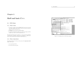 Chapter 2
Shell and basic C++
2.1 GNU/Linux
2.1.1 What is Linux
1. A big piece of software called the kernel which run as soon as you turn
on a Linux computer, and is able to deal with all devices (hard disk,
keyboard, mouse, network cards, etc.)
2. X-Window, which controls the graphical display ;
3. a large list of programs that allow you to edit texts, manage your ﬁles,
compile source codes, do network administration, etc.
The main goal of this course is to learn C++, not to go into the speciﬁcities
of neither Linux or X-Window. We will focus on standard C++ which can be
used on other operating systems (Windows, MacOS, BeOS, etc.)
2.1.2 What is Open-Source
Note that all softwares we will use in this course are free open-source soft-
wares. Which means :
1. you can get them for free ;
2. you can get their source codes ;
2.1. GNU/LINUX 10
Figure 2.1: A working screen of a GNU/Linux computer.
 