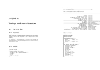 Chapter 26
Strings and more iterators
26.1 The string class
26.1.1 Introduction
So far, the only way to manipulate character strings is by using direct pointers
to arrays of chars. To copy, concatenate, or pass by value, this type is really
ineﬃcient.
The standard C++ distribution provides a very powerful type string. The
underlying structure of this type is an array of char with a reference counter to
avoid superﬂuous copies.
26.1.2 Example
#include <string>
int main(int argc, char **argv) {
string s = "What a beautiful weather!!!";
string t;
t = s;
cout << t << ’n’;
}
26.1. THE STRING CLASS 228
26.1.3 Principal methods and operators
string() constructor
string(const string &s) constructor
string(const string &s, int pos, int n) constructor
string(const char *s, int size) constructor
string(const char *s) constructor
string(int n, char c) constructor
int length() number of characters in the strin
bool empty() is the string empty ?
char &operator [int k] access the n-th character
string &operator = assignment (from other string, o
string &operator + concatenation
void swap(string &s) permutes both strings
int find(const string &sub, int from) ﬁnd the substring
string substr(int pos, int length) extract a substring
bool operator == (const string &s1, const string &s2) compare two strings
26.1.4 example
#include <iostream>
#include <string>
void something(string s) {
cout << "s = [" << s << "]n";
s[0] = ’X’;
cout << "s = [" << s << "]n";
}
int main(int argc, char **argv) {
string s1 = "University";
string s2 = " of ";
string s3(" Chicago");
string s4;
s4 = s1 + s2;
s4 += s3;
cout << s4 << "n";
s1 = s4.substr(11, 2);
cout << s1 << "n";
something(s1);
cout << s1 << "n";
}
 