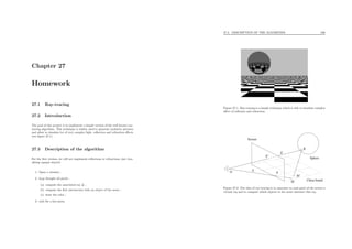 Chapter 27
Homework
27.1 Ray-tracing
27.2 Introduction
The goal of this project is to implement a simple version of the well known ray-
tracing algorithm. This technique is widely used to generate synthetic pictures
and allow to simulate lot of very complex light, reﬂection and refraction eﬀects
(see ﬁgure 27.1).
27.3 Description of the algorithm
For the ﬁrst version, we will not implement reﬂections or refractions, just visu-
alizing opaque objects.
1. Open a window ;
2. loop thought all pixels :
(a) compute the associated ray ∆ ;
(b) compute the ﬁrst intersection with an object of the scene ;
(c) draw the color ;
3. wait for a key-press.
27.3. DESCRIPTION OF THE ALGORITHM 236
Figure 27.1: Ray-tracing is a simple technique which is able to simulate complex
eﬀect of reﬂexion and refraction.
M
M’
R
∆’
O
∆
P’
P
Screen
Sphere
Chess board
Figure 27.2: The idea of ray-tracing is to associate to each pixel of the screen a
virtual ray and to compute which objects in the scene intersect this ray.
 