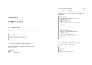 Appendix A
Midterm Exam
A.1 Cost (15 points)
Give a big-O estimation of the number of calls to the function something(int, int)
in the following function :
int anything(int n) {
for(int k = 0; k<n; k++) {
something(k, k);
for(int l = k; l<k+10; l++) something(k, l);
for(int l = 0; l<k; l++) something(k, l);
}
}
A.2 Some boxes and arrows! (15 points)
Draw a box-and-arrow ﬁgure for the memory conﬁguration after those three
lines have been executed:
double x = 5;
double *p = &x;
double *z = new double(*p);
A.3. FIND THE BUG!!! (25 POINTS) 266
A.3 Find the bug!!! (25 points)
Assuming that main is correct, ﬁnd the three bugs in sumByColumns, and pro-
pose a correction :
#include <iostream>
double *sumByColumns(double *coeff, int w, int h) {
double result[w];
for(int i = 1; i<=w; i++) {
result[i] = 0.0;
for(j = 0; j<h; j++) result[i] += coeff[i + j*w];
}
return result;
}
int main(int argc, char **argv) {
int w, h;
cin >> w >> h;
double *c = new double[w*h];
for(int j=0; j<h; j++) for(int i=0; i<w; i++)
cin >> c[i + w*j];
double *sums = sumByColumns(c, w, h);
for(int i=0; i<w; i++) cout << sums[i] << ’n’;
delete[] sums;
delete[] c;
}
A.4 What does it print ? (25 points)
Give the result printed by the following program :
#include <iostream>
class PairOfInteger {
int a, b;
public:
PairOfInteger() { cout << "#1n"; }
 