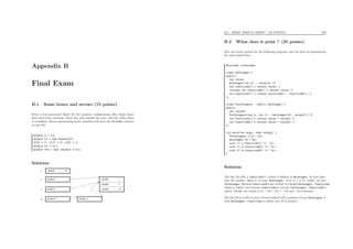 Appendix B
Final Exam
B.1 Some boxes and arrows (15 points)
Draw a box-and-arrow ﬁgure for the memory conﬁguration after those three
lines have been executed. Each box will contain the type, and the value when
it is deﬁned. Boxes representing static variables will have the identiﬁer written
on the left.
double y = 14;
double *x = new double[3];
x[0] = 1; x[1] = 2; x[2] = y;
double *z = x+1;
double **w = new (double *)(z);
Solution
double *
double * double 14
double 1
double 2
double *
double 14
x
y
double **
z
w
B.2. WHAT DOES IT PRINT ? (25 POINTS) 270
B.2 What does it print ? (25 points)
Give the result printed by the following program, and two lines of explanations
for each printed line.
#include <iostream>
class AnInteger {
public:
int value;
AnInteger(int k) : value(k) {}
int functionA() { return value; }
virtual int functionB() { return value; }
int functionC() { return functionA() - functionB(); }
};
class TwoIntegers : public AnInteger {
public:
int value2;
TwoIntegers(int k, int l) : AnInteger(k), value2(l) {}
int functionA() { return value + value2; }
int functionB() { return value + value2; }
};
int main(int argc, char **argv) {
TwoIntegers j(12, 13);
AnInteger *k = &j;
cout << j.functionC() << ’n’;
cout << k->functionA() << ’n’;
cout << k->functionB() << ’n’;
}
Solution
The line 23 calls j.functionC(), which is deﬁned in AnInteger. In that func-
tion the pointer this is of type AnInteger, even if j is in reality of type
TwoInteger. Because functionA is not virtual, it’s ﬁnally AnInteger::functionA
which is called, and because functionB is virtual, TwoInteger::functionB is
called. Finally the result is 12 − (12 + 13) = −13, and -13 is printed.
The line 24 is a call to a non-virtual method with a pointer of type AnInteger *,
thus AnInteger::functionA is called, and 12 is printed.
 
