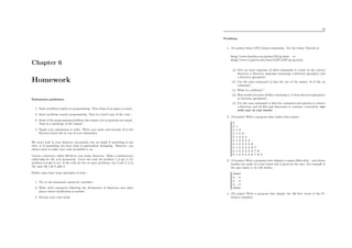 Chapter 6
Homework
Submission guidelines
1. Some problems require no programming. Turn them in on paper as usual ;
2. Some problems require programming. Turn in a hard copy of the code ;
3. Some of the programming problems also require you to generate an output.
Turn in a hardcopy of the output ;
4. Staple your submission in order. Write your name and account id in the
Ryerson Linux lab on top of your submission.
We won’t look in your directory necessarily, but we might if something is not
clear or if something you have done is particularly intriguing. However, you
always need to make your code accessible to us.
Create a directory called CS116 in your home directory. Make a subdirectory
called hwn for the n-th homework. Leave the code for problem 1 in p1.C, for
problem 2 in p2.C, etc. If the code for two or more problems, say 3 and 4, is in
the same ﬁle call it p34.C.
Follow some basic basic principles of style :
1. Try to use mnemonic names for variables ;
2. Write brief comments following the declaration of functions and other
places where clariﬁcation is needed ;
3. Format your code nicely.
70
Problems
1. (15 points) Some GNU/Linux commands. Use the Linux Tutorial at
http//www.linuxhq.com/guides/GS/gs.html: or
http//www.cc.gatech.edu/linux/LDP/LDP/gs/gs.html:
(a) Give an exact sequence of shell commands to create in the current
directory a directory sources containing a directory project1 and
a directory project2 ;
(b) Use the man command to ﬁnd the use of the option -S of the ls
command ;
(c) What is a wildcard ?
(d) How would you move all ﬁles containing a ’a’ from directory project1
to directory project2 ;
(e) Use the man command to ﬁnd the command and options to remove
a directory and all ﬁles and directories it contains, recursively (use
with care in real world).
2. (10 points) Write a program that makes that output :
0
0 1
0 1 2
0 1 2 3
0 1 2 3 4
0 1 2 3 4 5
0 1 2 3 4 5 6
0 1 2 3 4 5 6 7
0 1 2 3 4 5 6 7 8
0 1 2 3 4 5 6 7 8 9
3. (15 points) Write a program that displays a square ﬁlled with . and whose
borders are made of x and whose size is given by the user. For example if
the user enters 5, he will obtain :
xxxxx
x...x
x...x
x...x
xxxxx
4. (25 points) Write a program that display the 100 ﬁrst terms of the Fi-
bonacci sequence
 