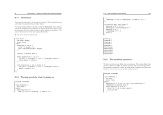 99 CHAPTER 9. OBJECT-ORIENTED PROGRAMMING
9.12 Destructor
The symmetric operation is the destruction of objects. This is required as soon
as the object dynamically allocates other objects.
The special method deﬁned to do that is called the destructor, and is called as
soon as the compiler need to deallocate an instance of the class. There is only
one destructor per class, which return no value, and has no parameter. The
name of the destructor is the class name preﬁxed with a ~.
We can now re-write our matrix class :
class Matrix {
int width, height;
double *data;
public:
Matrix(int w, int h) {
width = w; height = h;
data = new double[width * height];
}
~Matrix() { delete[] data; }
double getValue(int i, int j) {
if((i<0) || (i>=width) || (j<0) || (j>=height)) abort();
return data[i + width*j];
}
void setValue(int i, int j, double x) {
if((i<0) || (i>=width) || (j<0) || (j>=height)) abort();
data[i + width*j] = x;
}
};
9.13 Tracing precisely what is going on
#include <iostream>
class Something {
char *name;
public:
Something(char *n) {
name = n; cout << "Creating " << name << ’n’;
9.14. THE MEMBER OPERATORS 100
}
~Something() { cout << "Destroying " << name << ’n’; }
};
int main(int argc, char **argv) {
Something x("x"), y("y");
Something *z = new Something("z");
Something w("w");
{ Something v("v"); }
delete z;
}
Creating x
Creating y
Creating z
Creating w
Creating v
Destroying v
Destroying z
Destroying w
Destroying y
Destroying x
9.14 The member operators
We have seen that we can deﬁne our own operators. We can also deﬁne class
operators. Here we redeﬁne the bracket operator, with one integer parameter.
By returning a reference to a value, the result of the [] operator is a lvalue, and
ﬁnally we can use those new arrays like standard arrays!
#include <iostream>
class OneDArray {
int size;
double *data;
public:
OneDArray(int s) { size = s; data = new double[size]; }
~OneDArray() { delete[] data; }
double &operator [] (int k) {
if((k < 0) || (k >= size)) abort();
return data[k];
}
 