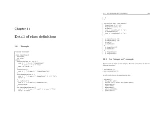 Chapter 11
Detail of class deﬁnitions
11.1 Example
#include <iostream>
class SimpleClass {
char *name;
int value;
public:
SimpleClass(char *n, int v) {
cout << " " << n << ".SimpleClass("
<< n << ", " << v << ")n";
name = n; value = v;
}
~SimpleClass() {
cout << " " << name << ".~SimpleClass()n";
}
void changeValue(int v) {
cout << " " << name << ".changeValue(" << v << ")n";
value = v;
}
int readValue() {
cout << " " << name << ".readValue()n";
return value;
}
int copy(SimpleClass &sc) {
cout << " " << name << ".copy(" << sc.name << ")n";
value = sc.value;
11.2. AN “INTEGER SET” EXAMPLE 106
}
};
int main(int argc, char **argv) {
SimpleClass x("x", 12);
SimpleClass y("y", 14);
x.copy(y);
cout << x.readValue() << ’n’;
y.changeValue(10);
cout << y.readValue() << ’n’;
}
x.SimpleClass(x, 12)
y.SimpleClass(y, 14)
x.copy(y)
x.readValue()
14
y.changeValue(10)
y.readValue()
10
y.~SimpleClass()
x.~SimpleClass()
11.2 An “integer set” example
We may need an object to store integers. We want to be able to do the two
following operations :
void add(int i);
bool contains(int i);
we will be able then to do something like that :
int main() {
IntegerSet mySet;
for(int k = 0; k<100; k++) mySet.add(k);
mySet.add(14);
mySet.add(4);
mySet.add(3);
mySet.add(12323);
mySet.add(17);
 