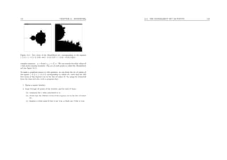 141 CHAPTER 14. HOMEWORK
Figure 14.1: Two views of the Mandelbrot set, corresponding to the squares
[−2, 1] × [−1.5, 1.5] (left) and [−0.13, 0.27] × [−0.83, −0.53] (right).
complex sequence : z0 = 0 and zn+1 = z2
n +c. We can wonder for what values of
c this series remains bounded. The set of such points is called the Mandelbrot
set (see ﬁgure 14.1).
To make a graphical answer to this question, we can draw the set of points of
the square [−2, 1] × [−1.5, 1.5] corresponding to values of c such that the 100
ﬁrst terms of this sequence are in the disc of radius 10. So, using the libcs116
from the class web site, write a program that :
1. Opens a square window ;
2. loops through all points of the window, and for each of them :
(a) computes the c value associated to it ;
(b) checks that the 100 ﬁrst terms of the sequence are in the disc of radius
10 ;
(c) displays a white point if this is not true, a black one if this is true.
14.3. THE MANDELBROT SET (30 POINTS) 142
 