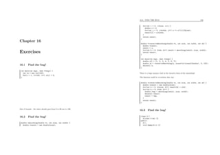 Chapter 16
Exercises
16.1 Find the bug!
int main(int argc, char **argv) {
int *a = new int[100];
for(i = 1; i<=100; i++) a[i] = 5;
}
Out of bounds : the index should goes from 0 to 99 not to 100.
16.2 Find the bug!
double *smoothing(double *x, int size, int width) {
double *result = new double[size];
16.3. FIND THE BUG! 156
for(int i = 0; i<size; i++) {
double s = 0;
for(int j = 0; j<width; j++) s += x[(i+j)%size];
result[i] = s/width;
}
return result;
}
double *iterativeSmoothing(double *x, int size, int width, int nb) {
double *result;
result = x;
for(int k = 0; k<nb; k++) result = smoothing(result, size, width);
return result;
}
int main(int argc, char **argv) {
double a[] = {1, 2, 3, 4, 5, 6, 7};
double *s = iterativeSmoothing(a, sizeof(a)/sizeof(double), 3, 100);
delete[] s;
}
There is a huge memory leak in the iterative form of the smoothing!
The function could be re-written that way :
double *iterativeSmoothing(double *x, int size, int width, int nb) {
double *result = new double[size];
for(int k = 0; k<size; k++) result[k] = x[k];
for(int k = 0; k<nb; k++) {
double *tmp = smoothing(result, size, width);
delete[] result;
result = tmp;
}
return result;
}
16.3 Find the bug!
class A {
A(const A &x) {}
public:
A();
void dummy(A x) {}
 